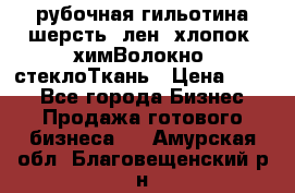 рубочная гильотина шерсть, лен, хлопок, химВолокно, стеклоТкань › Цена ­ 100 - Все города Бизнес » Продажа готового бизнеса   . Амурская обл.,Благовещенский р-н